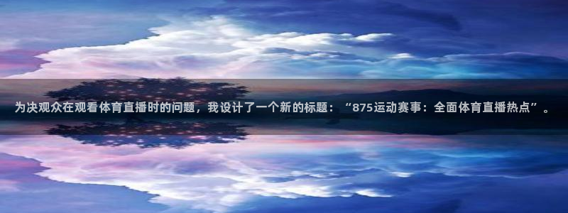 咪咕体育赛事直播：为决观众在观看体育直播时的问题，我设计了一个新的标题：“875运动赛事：全面体育直播热点”。